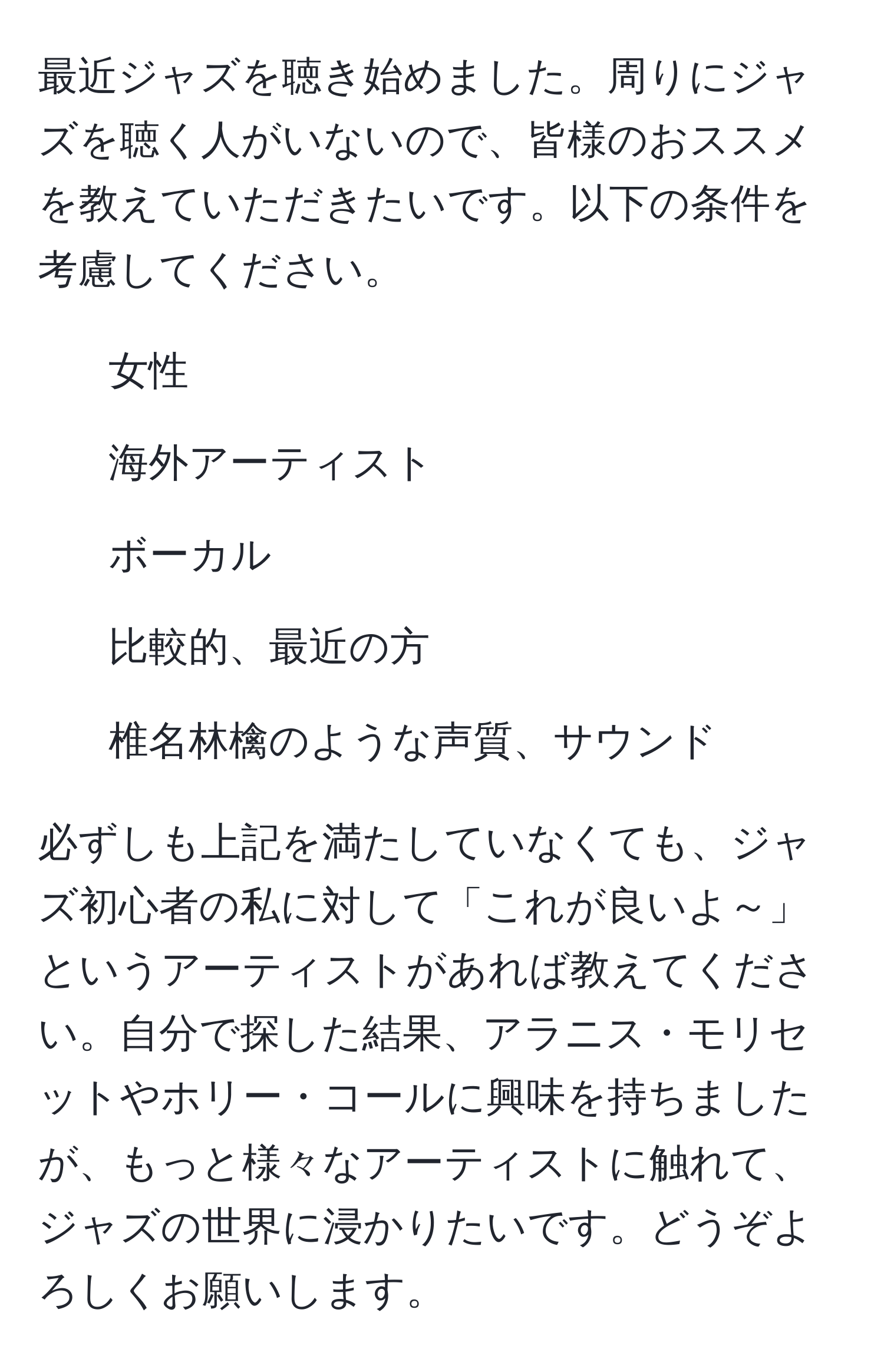 最近ジャズを聴き始めました。周りにジャズを聴く人がいないので、皆様のおススメを教えていただきたいです。以下の条件を考慮してください。  
- 女性  
- 海外アーティスト  
- ボーカル  
- 比較的、最近の方  
- 椎名林檎のような声質、サウンド  

必ずしも上記を満たしていなくても、ジャズ初心者の私に対して「これが良いよ～」というアーティストがあれば教えてください。自分で探した結果、アラニス・モリセットやホリー・コールに興味を持ちましたが、もっと様々なアーティストに触れて、ジャズの世界に浸かりたいです。どうぞよろしくお願いします。