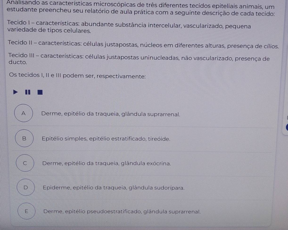 Analisando as características microscópicas de três diferentes tecidos epiteliais animais, um
estudante preencheu seu relatório de aula prática com a seguinte descrição de cada tecido:
Tecido I - características: abundante substância intercelular, vascularizado, pequena
variedade de tipos celulares.
Tecido II - características: células justapostas, núcleos em diferentes alturas, presença de cílios.
Tecido III - características: células justapostas uninucleadas, não vascularizado, presença de
ducto.
Os tecidos I, II e III podem ser, respectivamente:
A Derme, epitélio da traqueia, glândula suprarrenal.
B Epitélio simples, epitélio estratificado, tireóide.
C Derme, epitélio da traqueia, glândula exócrina.
D Epiderme, epitélio da traqueia, glândula sudorípara.
E Derme, epitélio pseudoestratificado, glândula suprarrenal.