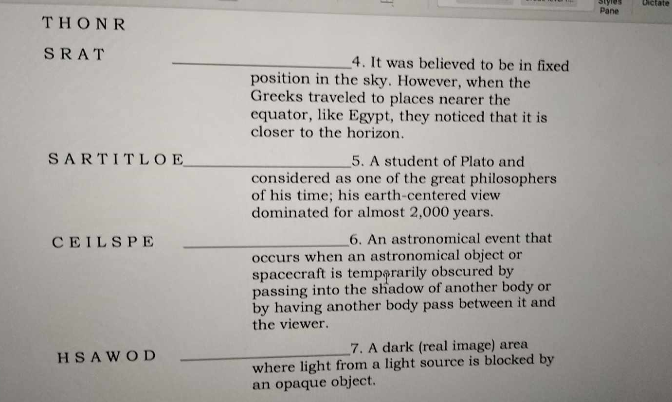 Styles Dictate 
Pane 
T HONR 
S R A T _4. It was believed to be in fixed 
position in the sky. However, when the 
Greeks traveled to places nearer the 
equator, like Egypt, they noticed that it is 
closer to the horizon. 
SARTITLOE_ 5. A student of Plato and 
considered as one of the great philosophers 
of his time; his earth-centered view 
dominated for almost 2,000 years. 
CE ILS PE _6. An astronomical event that 
occurs when an astronomical object or 
spacecraft is temp$rarily obscured by 
passing into the shadow of another body or 
by having another body pass between it and 
the viewer. 
H S A W O D _7. A dark (real image) area 
where light from a light source is blocked by 
an opaque object.