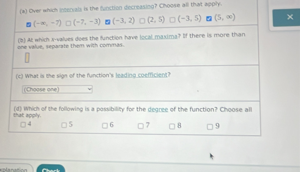 Over which intervals is the function decreasing? Choose all that apply.
(-∈fty ,-7) (-7,-3) (-3,2) (2,5) (-3,5) (5,∈fty )
×
(b) At which x -values does the function have local maxima? If there is more than
one value, separate them with commas.
(c) What is the sign of the function's leading coefficient?
(Choose one)
(d) Which of the following is a possibility for the degree of the function? Choose all
that apply.
4
5
6 7 8 9
xplanation Chack