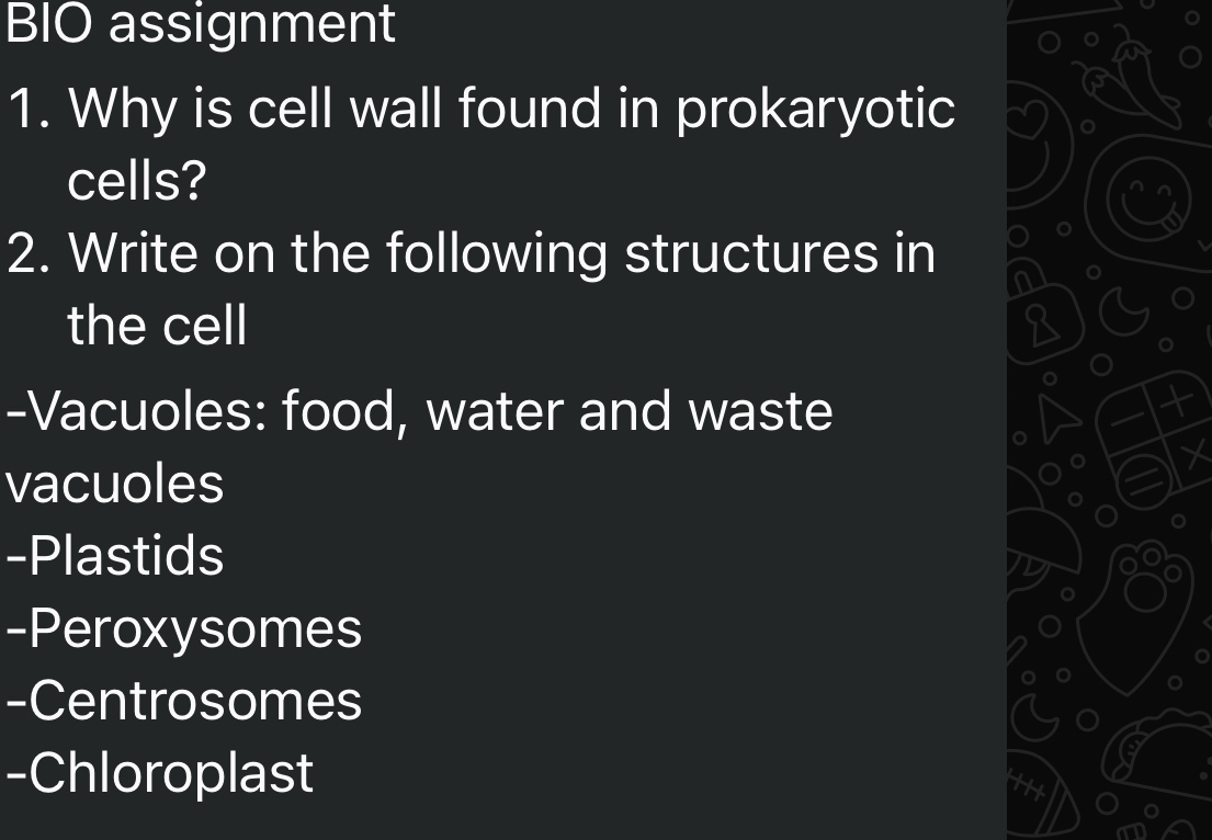 BIO assignment 
1. Why is cell wall found in prokaryotic 
cells? 
2. Write on the following structures in 
the cell 8
-Vacuoles: food, water and waste 
vacuoles 
-Plastids 
-Peroxysomes 
-Centrosomes 
-Chloroplast