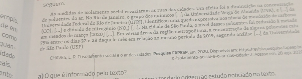 seguem. 
As medidas de isolamento social esvaziaram as ruas das cidades. Um efeito foi a diminuição na concentração 
emplo de poluentes do ar. No Rio de Janeiro, o grupo dos químicos [...] da Universidade Veiga de Almeida (UVA), e [...] da 
Universidade Federal do Rio de Janeiro (UFRJ), identificou uma queda expressiva nos níveis de monóxido de carbono 
de em (CO), [...] e dióxido de nitrogênio (NO.) [...]. Na cidade de São Paulo, o nível desses poluentes foi reduzido à metade 
como em meados de março [2020] [...]. Em várias áreas da região metropolitana, a concentração de alguns poluentes caiu
75% entre os dias 22 e 28 daquele mês em relação ao mesmo período de 2019, segundo análise [...] da Universidade 
quan de São Paulo (USP). 
idade 
CHAVES, L. R. O isolamento social e o ar das cidades. Pesquisa FAPESP, jun. 2020. Disponível em: https:/revistapesquisa.fapesp.br 
o-isolamento-social-e-o-ar-das-cidades/. Acesso em: 28 ago. 202 
ais. 
ento: a) O que é informado pelo texto? 
ária ter dado origem ao estudo noticiado no texto.