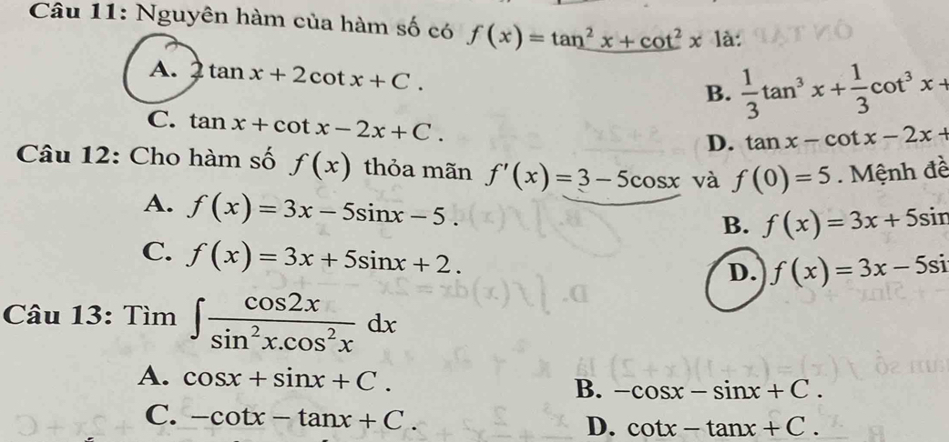 Nguyên hàm của hàm số có f(x)=tan^2x+cot^2x1a :
A. 2tan x+2cot x+C.
B.  1/3 tan^3x+ 1/3 cot^3x+
C. tan x+cot x-2x+C.
D. tan x-cot x-2x+
Câu 12: Cho hàm số f(x) thỏa mãn f'(x)=3-5cos x và f(0)=5 Mệnh đề
A. f(x)=3x-5sin x-5.
B. f(x)=3x+5sin
C. f(x)=3x+5sin x+2.
D. f(x)=3x-5si
Câu 13: Tìm ∈t  cos 2x/sin^2x.cos^2x dx
A. cos x+sin x+C.
B. -cos x-sin x+C.
C. -cot x-tan x+C. D. cot x-tan x+C.