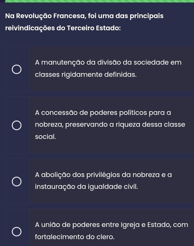 Na Revolução Francesa, foi uma das principais
reivindicações do Terceiro Estado:
A manutenção da divisão da sociedade em
classes rigidamente definidas.
A concessão de poderes políticos para a
nobreza, preservando a riqueza dessa classe
social.
A abolição dos privilégios da nobreza e a
instauração da igualdade civil.
A união de poderes entre Igreja e Estado, com
fortalecimento do clero.