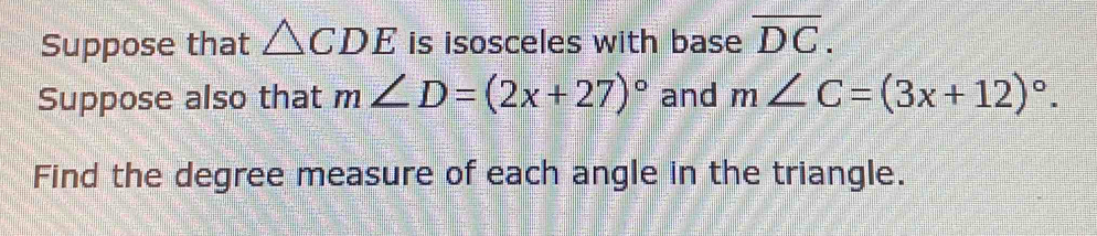 Suppose that △ CDE is isosceles with base overline DC. 
Suppose also that m∠ D=(2x+27)^circ  and m∠ C=(3x+12)^circ . 
Find the degree measure of each angle in the triangle.