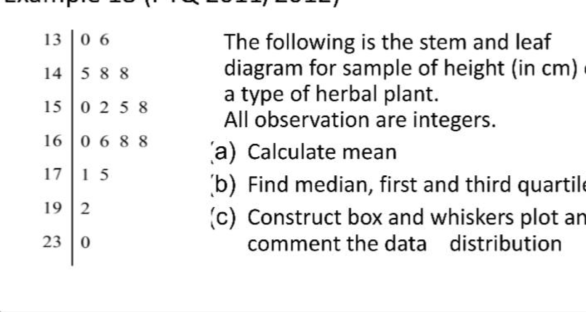 13 0 6 The following is the stem and leaf
14 5 8 8 diagram for sample of height (in cm)
15 0 2 5 8
a type of herbal plant. 
All observation are integers.
16 0 6 8 8
(a) Calculate mean
17 1 5
(b) Find median, first and third quartile
19 2
(c) Construct box and whiskers plot an
23 0 comment the data distribution