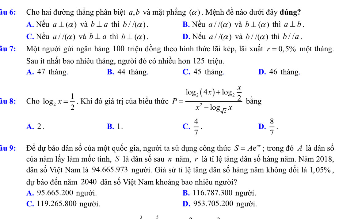 ầu 6: Cho hai đường thắng phân biệt a,b và mặt phẳng (α). Mệnh đề nào dưới đây đúng?
A. Nếu a⊥ (alpha ) và b⊥ a thì b//(alpha ). B. Nếu a//(alpha ) và b⊥ (alpha ) thì a⊥ b.
C. Nếu a//(alpha ) và b⊥ a thì b⊥ (alpha ). D. Nếu a//(alpha ) và b//(alpha ) thì b//a.
ầu 7: Một người gửi ngân hàng 100 triệu đồng theo hình thức lãi kép, lãi xuất r=0,5% một tháng.
Sau ít nhất bao nhiêu tháng, người đó có nhiều hơn 125 triệu.
A. 47 tháng. B. 44 tháng. C. 45 tháng. D. 46 tháng.
âu 8: Cho log _2x= 1/2 . Khi đó giá trị của biểu thức P=frac log _2(4x)+log _2 x/2 x^2-log _sqrt(2)x bằng
A. 2 . B. 1. C.  4/7 . D.  8/7 .
âu 9:  Để dự báo dân : A của một quốc gia, người ta sử dụng công thức S=Ae :''' ; trong đó A là dân số
của năm lấy làm mốc tính, S là dân số sau 〃 năm, r là tỉ lệ tăng dân số hàng năm. Năm 2018,
dân số Việt Nam là 94.665.973 người. Giả sử tỉ lệ tăng dân số hàng năm không đổi là 1,05%,
dự báo đến năm 2040 dân số Việt Nam khoảng bao nhiêu người?
A. 95.665.200 người. B. 116.787.300 người.
C. 119.265.800 người. D. 953.705.200 người.
3 5