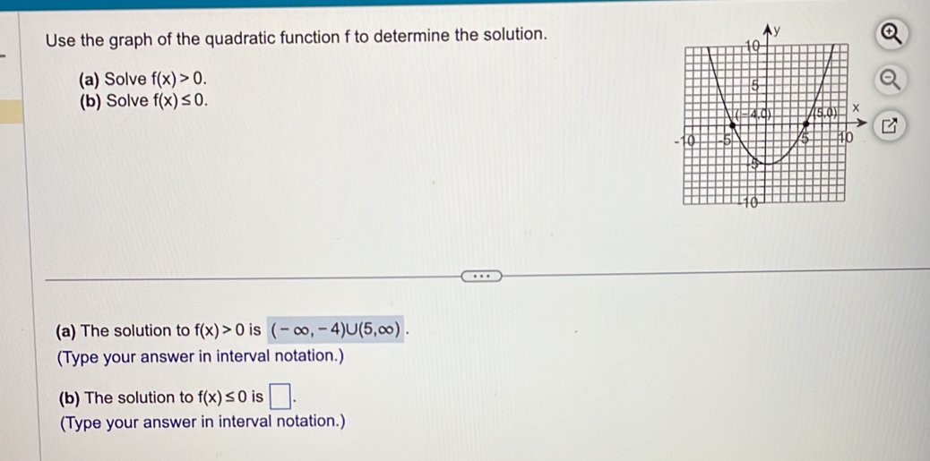 Use the graph of the quadratic function f to determine the solution. 
(a) Solve f(x)>0.
(b) Solve f(x)≤ 0.
(a) The solution to f(x)>0 is (-∈fty ,-4)∪ (5,∈fty ).
(Type your answer in interval notation.)
(b) The solution to f(x)≤ 0 is □ .
(Type your answer in interval notation.)