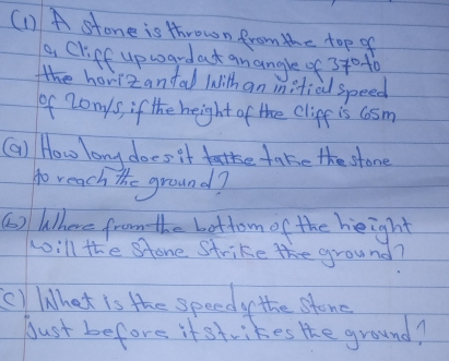 (1) A stone is thrown from the top of 
a Cliff upwardat gnangle of 3t0 to 
t hovizanfal with an inifial speed 
of Zonys, if the height of the clipf is cosm 
(a) How long does it take take the stone 
to reach the ground? 
6) Where from the bottom of the height 
will the Stone Strike the ground? 
() Whet is the speedy the stonc 
Just befors if strikes the ground?