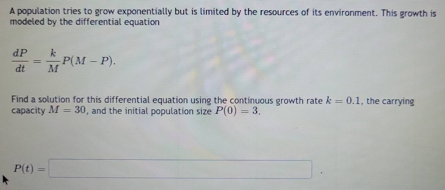 A population tries to grow exponentially but is limited by the resources of its environment. This growth is 
modeled by the differential equation
 dP/dt = k/M P(M-P). 
Find a solution for this differential equation using the continuous growth rate k=0.1 , the carrying 
capacity M=30 , and the initial population size P(0)=3.
P(t)=□
 □ /□   □
(-3,4)