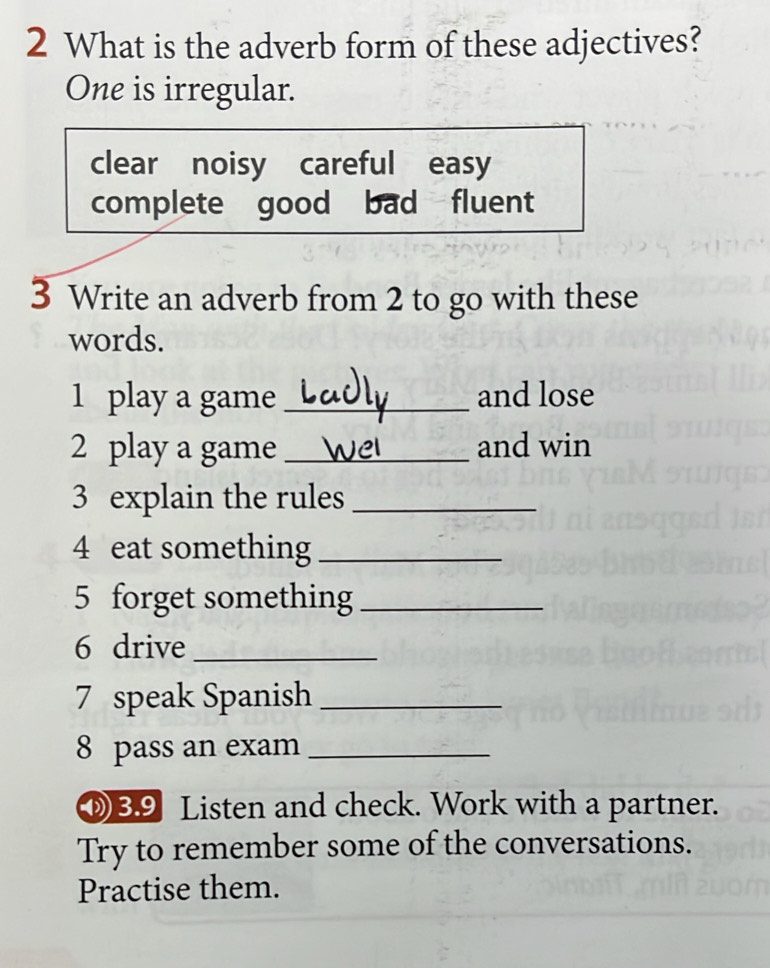 What is the adverb form of these adjectives?
One is irregular.
clear noisy careful easy
complete good bad fluent
3 Write an adverb from 2 to go with these
words.
1 play a game _and lose
2 play a game _and win
3 explain the rules_
4 eat something_
5 forget something_
6 drive_
7 speak Spanish_
8 pass an exam_
⑧ 39 Listen and check. Work with a partner.
Try to remember some of the conversations.
Practise them.