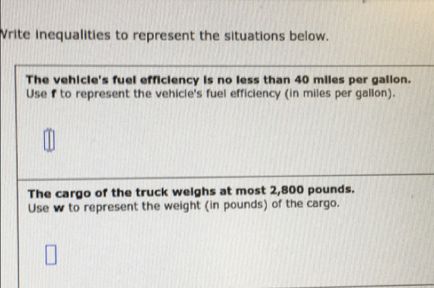 Vrite inequalities to represent the situations below. 
The vehicle's fuel efficiency is no less than 40 miles per galion. 
Use f to represent the vehicle's fuel efficiency (in miles per gallon). 
The cargo of the truck weighs at most 2,800 pounds. 
Use w to represent the weight (in pounds) of the cargo.