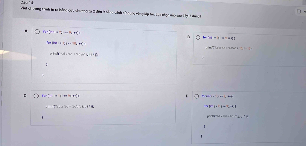 Viết chương trình in ra bảng cửu chương từ 2 đến 9 bãng cách sử dụng vòng lặp for. Lựa chọn nào sau đây là đúng?
A for (in i=2;i B for (intl=2;i
for (intj=1;j
printf(r% d* % d=% d)n^n, i, 10, 1*10
printf('% d* % d=% dln^n,i,j,i*j);


C for (inti=1; i  D for (inti=1;i
printf(^circ % d* % d=% dln°,i,i,i*i); 
for (intj=2; j  

printf(% d* % d=% dln^n,j,i,i,j;j); 

