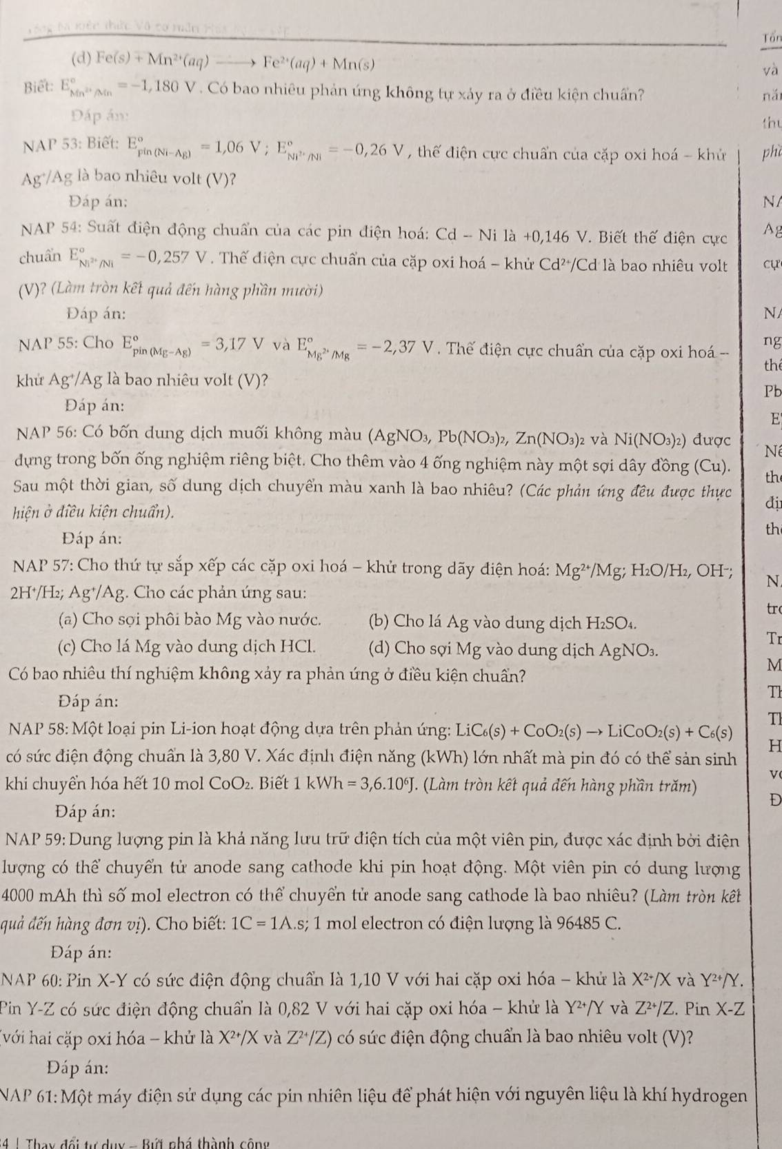 Tổ ng tà kiệc thức Vô cơ măn Háa
Tổn
(d) Fe(s)+Mn^(2+)(aq)to Fe^(2+)(aq)+Mn(s)
và
Biết: E_Mn^(2+)/Mn^circ =-1,180V Có bao nhiêu phản ứng không tự xảy ra ở điều kiện chuẩn? nǎi
Đáp án:
thu
NAP 53: Biết: E_(pin(Ni-Ag))°=1,06V;E_M^(2·)/Ni^circ =-0,26V , thế diện cực chuẩn của cặp oxi hoá - khử phờ
Ag*/Ag là bao nhiêu volt (V)?
Đáp án: N/
*  NAP 54: Suất điện động chuẩn của các pin điện hoá: Cd-Ni là +0,146 V. Biết thế điện cực Ag
chuẩn E_Ni^(2+)/Ni^circ =-0,257V. Thể điện cực chuẩn của cặp oxi hoá - khử Cd²/Cd là bao nhiêu volt cự
(V)? (Làm tròn kết quả đến hàng phần mười)
Đáp án: N
ng
NAP 55: Cho E_(pin(Mg-Ag))°=3,17V và E_Mg^(2+)/Mg^circ =-2,37V Tế điện cực chuẩn của cặp oxi hoá --
the
khử Ag⁺/Ag là bao nhiêu volt (V)?
Pb
Đáp án:
E
* NAP 56: Có bốn dung dịch muối không màu (A) gNC 3 Pb(NO_3)_2,Zn(NO_3)_2 và Ni(NO_3)_2) được Né
dựng trong bốn ống nghiệm riêng biệt. Cho thêm vào 4 ống nghiệm này một sợi dây đồng (Cu). th
Sau một thời gian, số dung dịch chuyển màu xanh là bao nhiêu? (Các phản ứng đêu được thực đị
hiện ở điều kiện chuẩn).
th
Đáp án:
*  NAP 57: Cho thứ tự sắp xếp các cặp oxi hoá - khử trong dãy điện hoá: Mg^(2+)/Mg;H_2O/H_2 , OH-; N
2H⁺/H₂; Ag⁺/Ag. Cho các phản úng sau:
tr
(a) Cho sọi phôi bào Mg vào nước. (b) Cho lá Ag vào dung dịch H_2SO_4.
Tr
(c) Cho lá Mg vào dung dịch HCl. (d) Cho sợi Mg vào dung dịch AgNO_3.
Có bao nhiêu thí nghiệm không xảy ra phản ứng ở điều kiện chuẩn?
M
Đáp án:
Th
T1
*  NAP 58: Một loại pin Li-ion hoạt động dựa trên phản ứng: LiC_6(s)+CoO_2(s)to LiCoO_2(s)+C_6(s) H
có sức điện động chuẩn là 3,80 V. Xác định điện năng (kWh) lớn nhất mà pin đó có thể sản sinh
v(
khi chuyển hóa hết 10 mol CoO₂. Biết 1kWI 1 =3,6.10^6J. (Làm tròn kết quả đến hàng phần trăm) D
Đáp án:
NAP 59: Dung lượng pin là khả năng lưu trữ điện tích của một viên pin, được xác định bởi điện
lượng có thể chuyển tử anode sang cathode khi pin hoạt động. Một viên pin có dung lượng
4000 mAh thì số mol electron có thể chuyển tử anode sang cathode là bao nhiêu? (Làm tròn kết
quả đến hàng đơn vị). Cho biết: 1C=1A.s s; 1 mol electron có điện lượng là 96485 C.
Đáp án:
NAP 60: Pin X-Y có sức điện động chuẩn là 1,10 V với hai cặp oxi hóa - khứ là X^(2+)/X và Y^(2+)/Y.
Pin Y-Z có sức điện động chuẩn là 0,82 V với hai cặp oxi hóa - khử là Y^(2+)/Y và Z^(2+)/Z Pin X-Z
(với hai cặp oxi hóa - khử là X^(2+)/X và Z^(2+)/Z) có sức điện động chuẩn là bao nhiêu volt (V)?
ĐDáp án:
NAP 61: Một máy điện sử dụng các pin nhiên liệu để phát hiện với nguyên liệu là khí hydrogen
4 1 Thay đổi tự dụy - Bứi nhá thành cộng