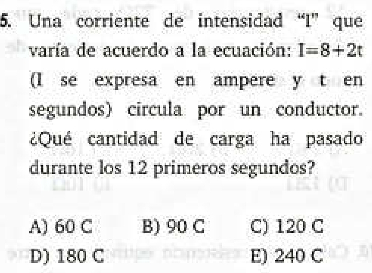 Una corriente de intensidad “ I ” que
varía de acuerdo a la ecuación: I=8+2t
(I se expresa en ampere y t en
segundos) circula por un conductor.
¿Qué cantidad de carga ha pasado
durante los 12 primeros segundos?
A) 60 C B) 90 C C) 120 C
D) 180 C E) 240 C