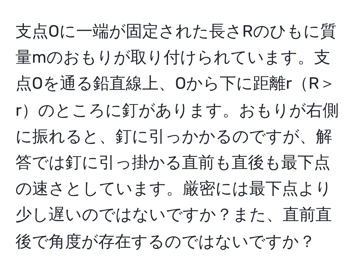 支点Oに一端が固定された長さRのひもに質量mのおもりが取り付けられています。支点Oを通る鉛直線上、Oから下に距離rR＞rのところに釘があります。おもりが右側に振れると、釘に引っかかるのですが、解答では釘に引っ掛かる直前も直後も最下点の速さとしています。厳密には最下点より少し遅いのではないですか？また、直前直後で角度が存在するのではないですか？