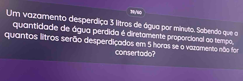 39/60 
Um vazamento desperdiça 3 litros de água por minuto. Sabendo que a 
quantidade de água perdida é diretamente proporcional ao tempo, 
quantos litros serão desperdiçados em 5 horas se o vazamento não for 
consertado?