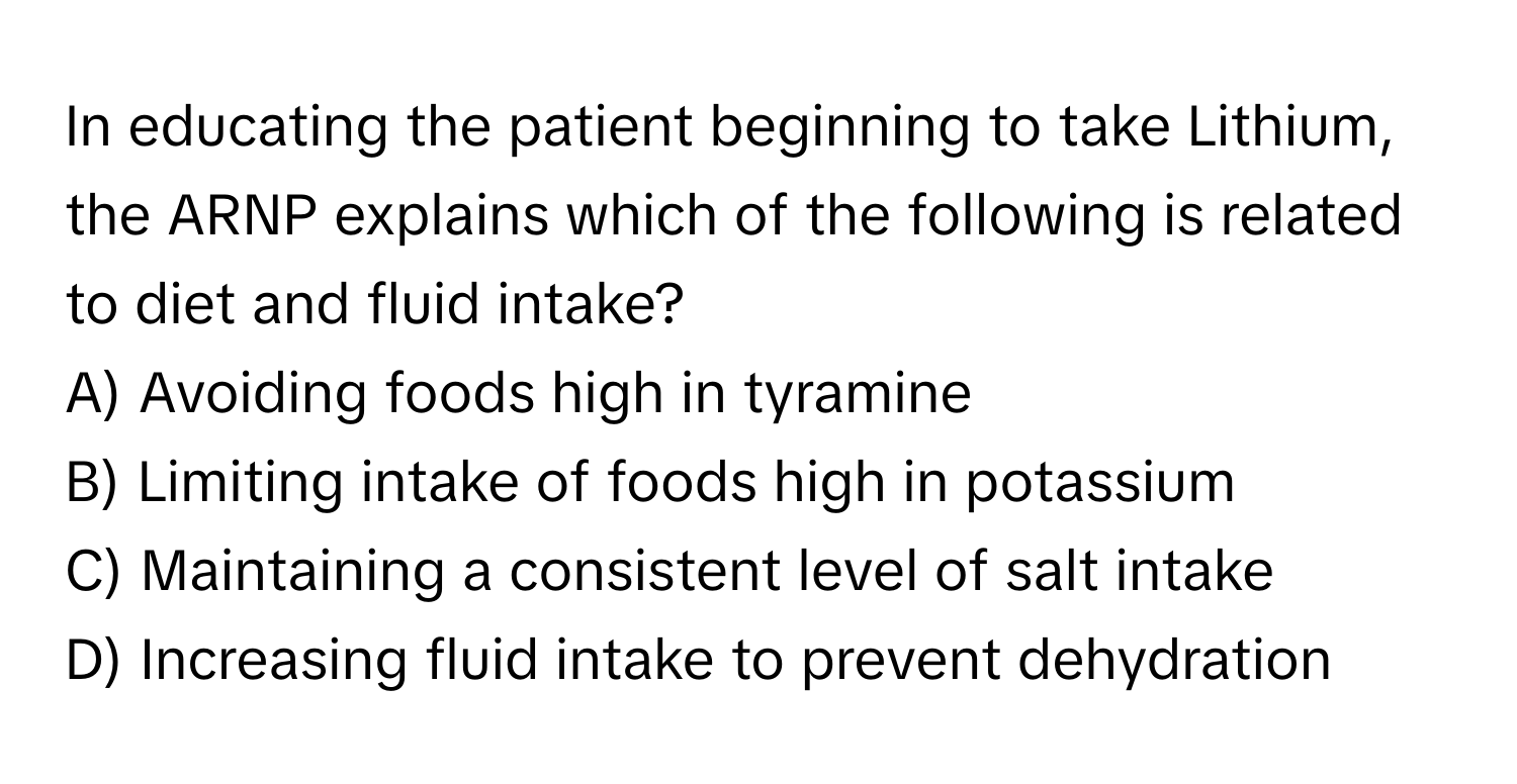 In educating the patient beginning to take Lithium, the ARNP explains which of the following is related to diet and fluid intake?

A) Avoiding foods high in tyramine
B) Limiting intake of foods high in potassium
C) Maintaining a consistent level of salt intake
D) Increasing fluid intake to prevent dehydration