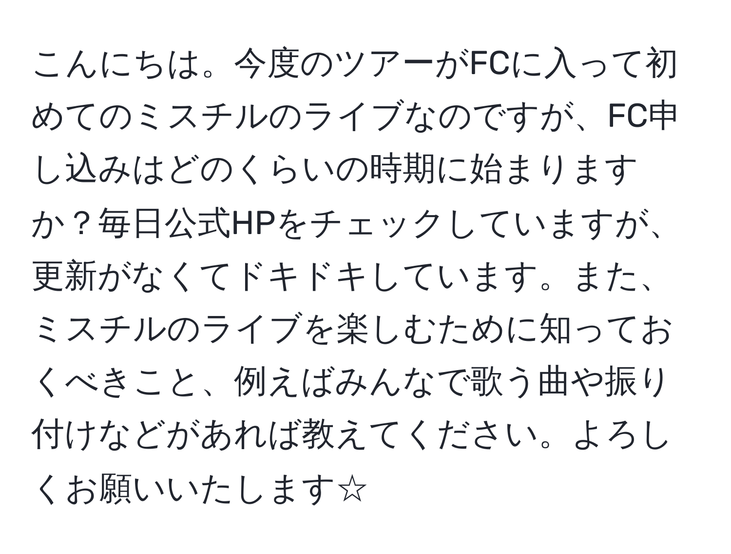 こんにちは。今度のツアーがFCに入って初めてのミスチルのライブなのですが、FC申し込みはどのくらいの時期に始まりますか？毎日公式HPをチェックしていますが、更新がなくてドキドキしています。また、ミスチルのライブを楽しむために知っておくべきこと、例えばみんなで歌う曲や振り付けなどがあれば教えてください。よろしくお願いいたします☆