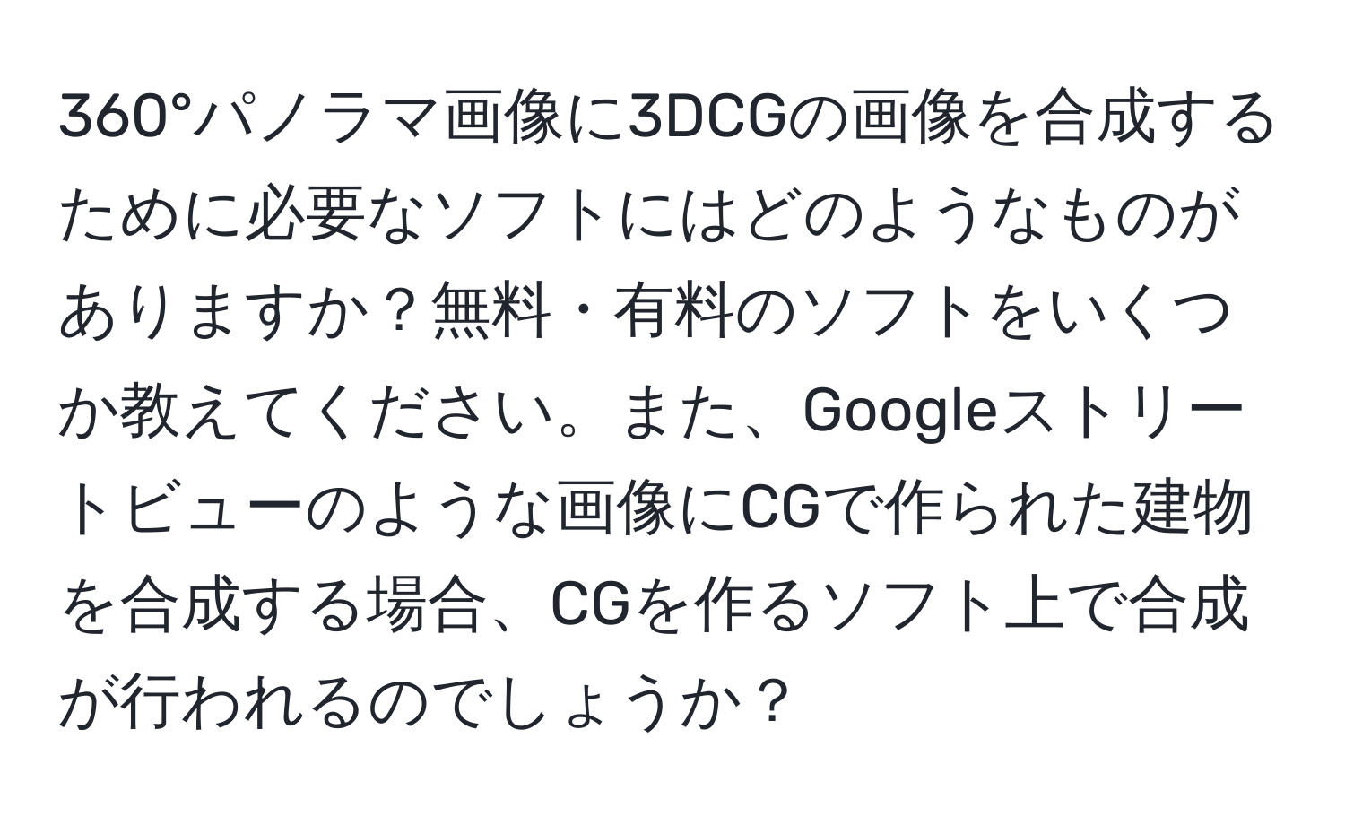 360°パノラマ画像に3DCGの画像を合成するために必要なソフトにはどのようなものがありますか？無料・有料のソフトをいくつか教えてください。また、Googleストリートビューのような画像にCGで作られた建物を合成する場合、CGを作るソフト上で合成が行われるのでしょうか？