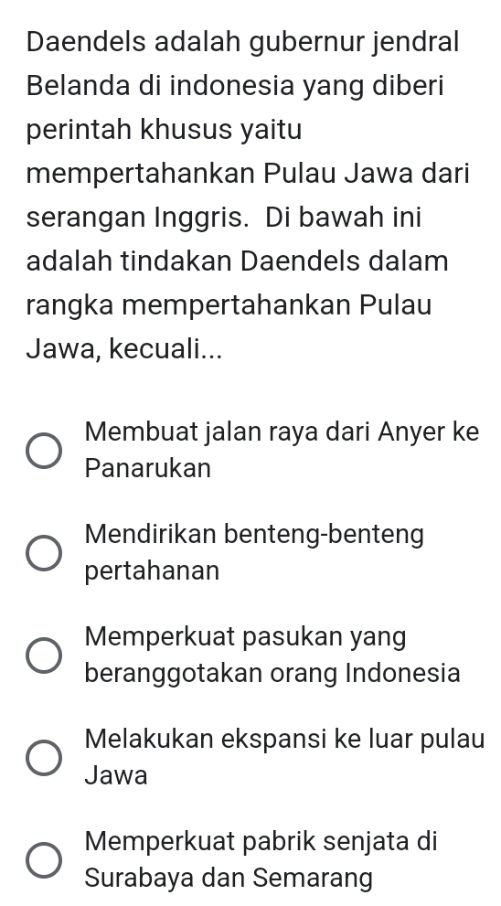 Daendels adalah gubernur jendral
Belanda di indonesia yang diberi
perintah khusus yaitu
mempertahankan Pulau Jawa dari
serangan Inggris. Di bawah ini
adalah tindakan Daendels dalam
rangka mempertahankan Pulau
Jawa, kecuali...
Membuat jalan raya dari Anyer ke
Panarukan
Mendirikan benteng-benteng
pertahanan
Memperkuat pasukan yang
beranggotakan orang Indonesia
Melakukan ekspansi ke luar pulau
Jawa
Memperkuat pabrik senjata di
Surabaya dan Semarang