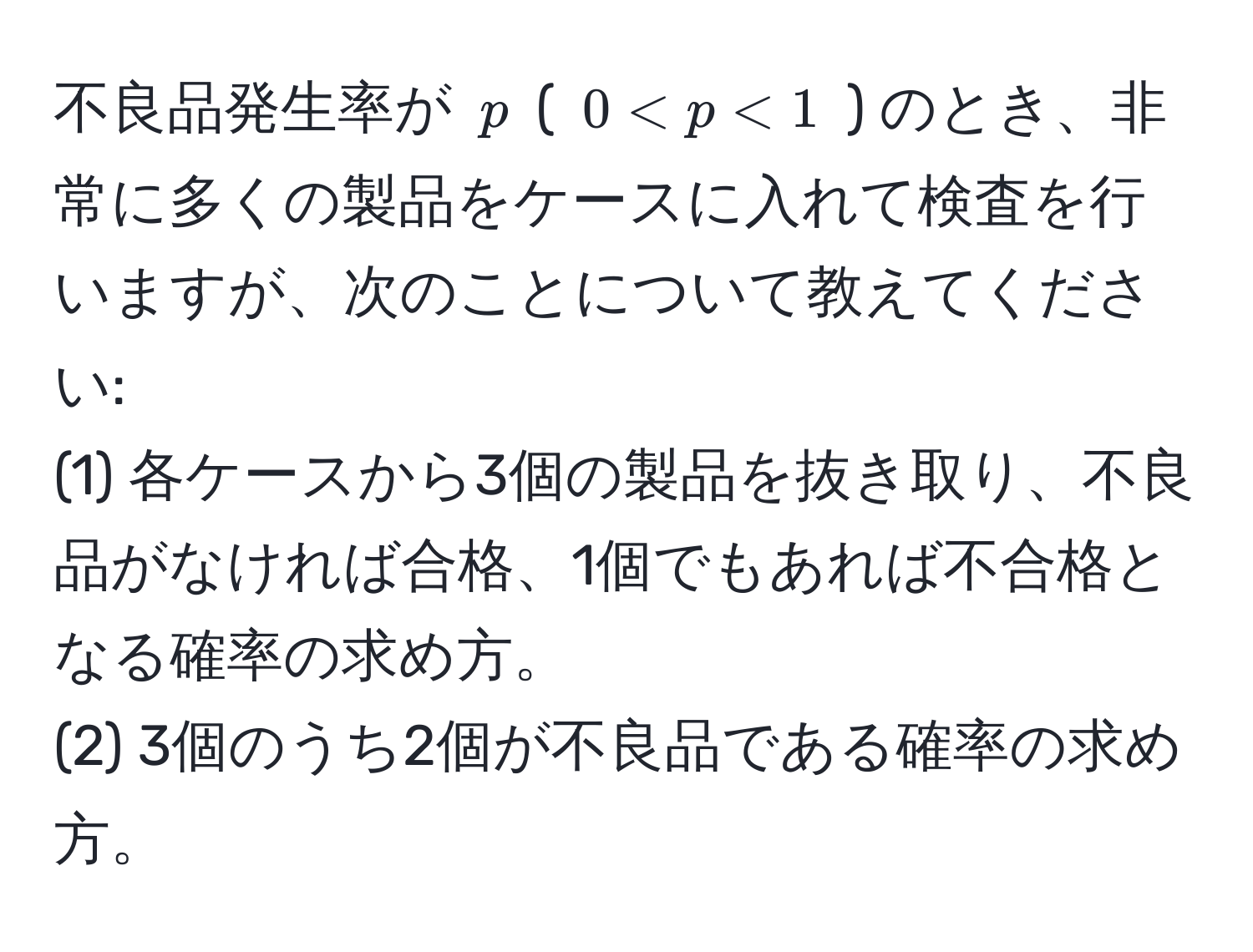 不良品発生率が ( p ) ( ( 0 < p < 1 ) ) のとき、非常に多くの製品をケースに入れて検査を行いますが、次のことについて教えてください:  
(1) 各ケースから3個の製品を抜き取り、不良品がなければ合格、1個でもあれば不合格となる確率の求め方。  
(2) 3個のうち2個が不良品である確率の求め方。