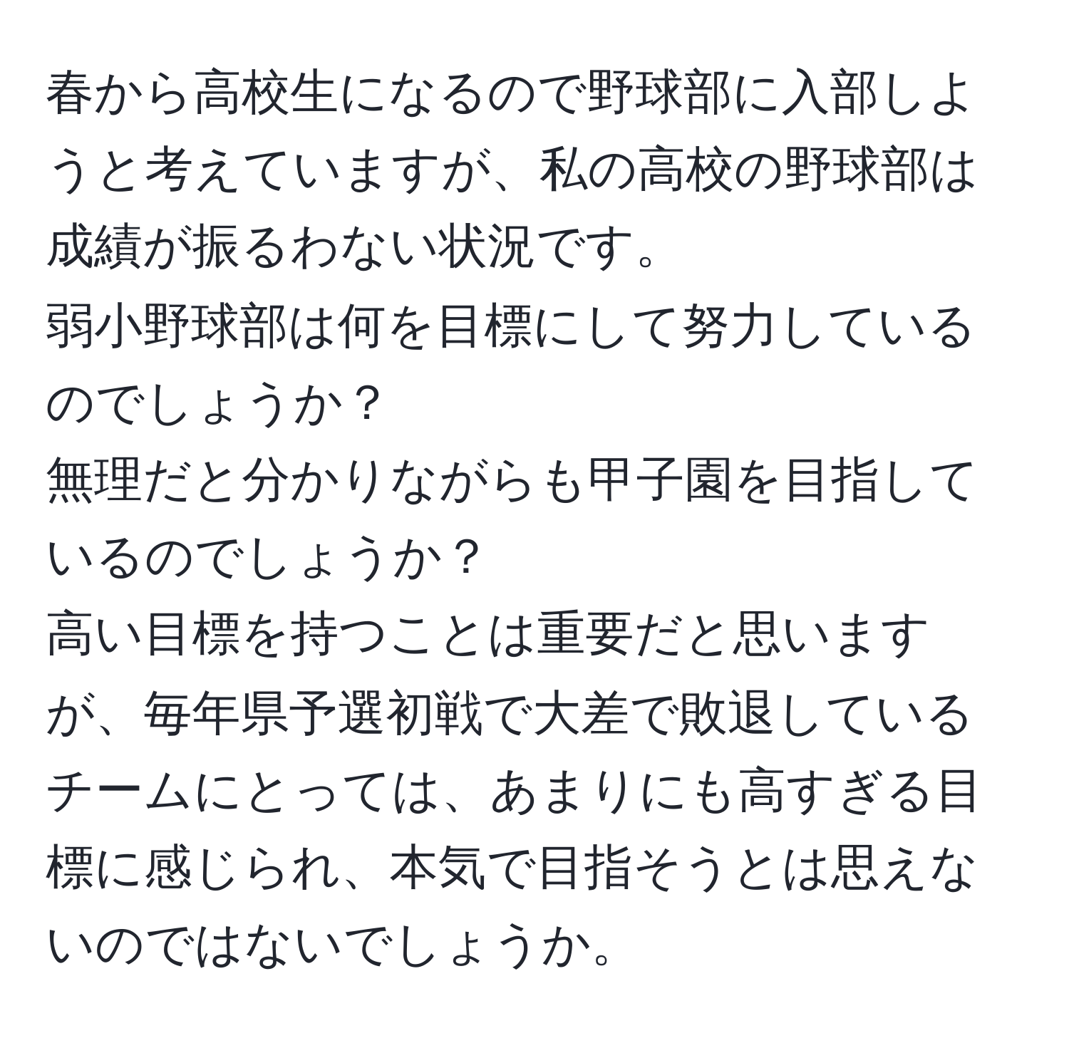 春から高校生になるので野球部に入部しようと考えていますが、私の高校の野球部は成績が振るわない状況です。  
弱小野球部は何を目標にして努力しているのでしょうか？  
無理だと分かりながらも甲子園を目指しているのでしょうか？  
高い目標を持つことは重要だと思いますが、毎年県予選初戦で大差で敗退しているチームにとっては、あまりにも高すぎる目標に感じられ、本気で目指そうとは思えないのではないでしょうか。