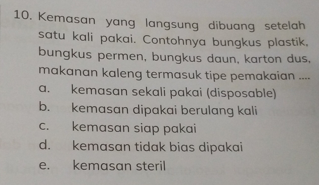 Kemasan yang langsung dibuang setelah
satu kali pakai. Contohnya bungkus plastik,
bungkus permen, bungkus daun, karton dus,
makanan kaleng termasuk tipe pemakaian ....
a. kemasan sekali pakai (disposable)
b. kemasan dipakai berulang kali
c. kemasan siap pakai
d. kemasan tidak bias dipakai
e. kemasan steril