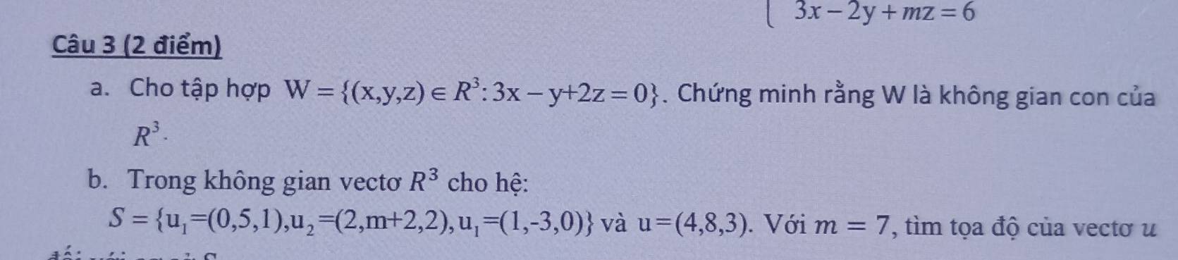 □  3x-2y+mz=6
Câu 3 (2 điểm) 
a. Cho tập hợp W= (x,y,z)∈ R^3:3x-y+2z=0. Chứng minh rằng W là không gian con của
R^3·
b. Trong không gian vecto R^3 cho hệ:
S= u_1=(0,5,1),u_2=(2,m+2,2),u_1=(1,-3,0) và u=(4,8,3). Với m=7 , tìm tọa độ của vectơ u