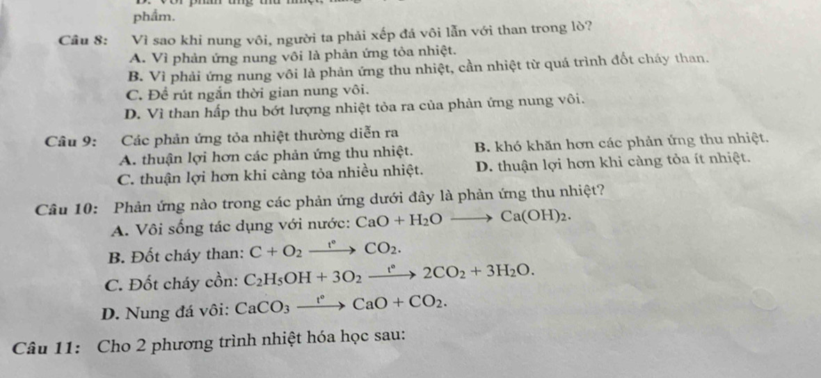 phẩm.
Câu 8: Vì sao khi nung vôi, người ta phải xếp đá vôi lẫn với than trong lò?
A. Vì phản ứng nung vôi là phản ứng tỏa nhiệt.
B. Vì phải ứng nung vôi là phản ứng thu nhiệt, cần nhiệt từ quá trình đốt cháy than.
C. Đề rút ngắn thời gian nung vôi.
D. Vì than hấp thu bớt lượng nhiệt tỏa ra của phản ứng nung vôi.
Câu 9: Các phản ứng tỏa nhiệt thường diễn ra
A. thuận lợi hơn các phản ứng thu nhiệt. B. khó khăn hơn các phản ứng thu nhiệt.
C. thuận lợi hơn khi càng tỏa nhiều nhiệt. D. thuận lợi hơn khi càng tỏa ít nhiệt.
Câu 10: Phản ứng nào trong các phản ứng dưới đây là phản ứng thu nhiệt?
A. Vôi sống tác dụng với nước: CaO+H_2Oto Ca(OH)_2.
B. Đốt cháy than: C+O_2xrightarrow t°CO_2.
C. Đốt cháy cồn: C_2H_5OH+3O_2xrightarrow t°2CO_2+3H_2O.
D. Nung đá vôi: CaCO_3xrightarrow t°CaO+CO_2. 
Câu 11: Cho 2 phương trình nhiệt hóa học sau: