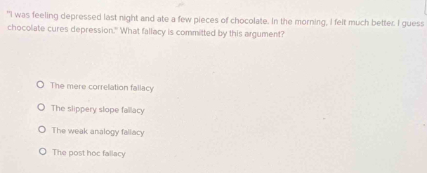 "I was feeling depressed last night and ate a few pieces of chocolate. In the morning, I felt much better. I guess
chocolate cures depression." What fallacy is committed by this argument?
The mere correlation fallacy
The slippery slope fallacy
The weak analogy fallacy
The post hoc fallacy