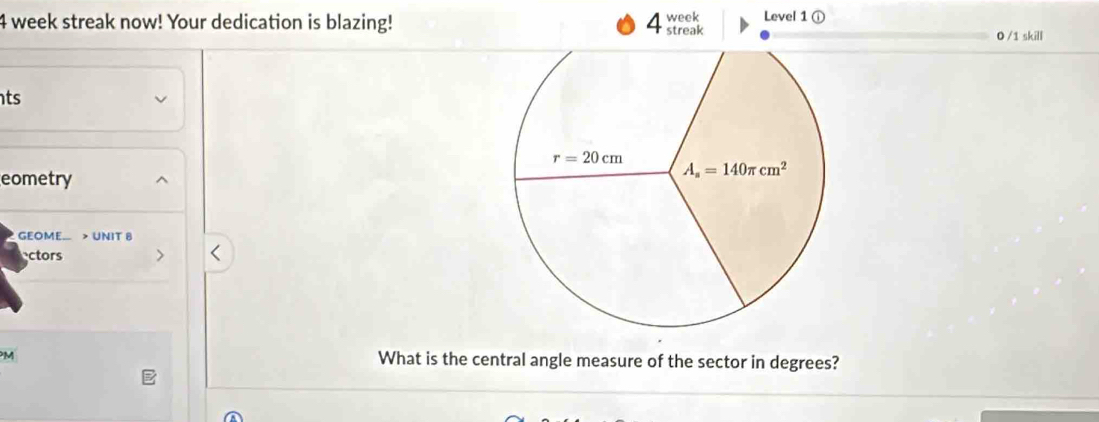 Level 1 ①
4 week streak now! Your dedication is blazing! 4 week streak
0 /1 skill
ts
eometry
GEOME. > UNIT 8
ectors
M What is the central angle measure of the sector in degrees?