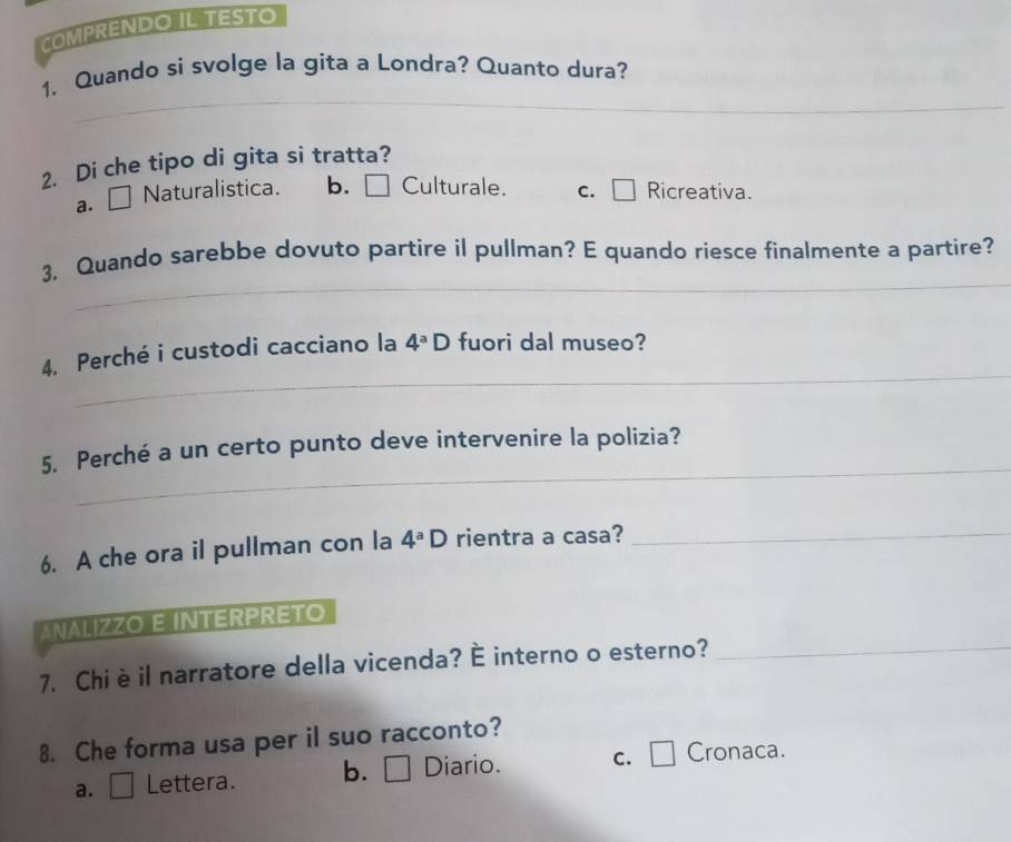 COMPRENDO IL TESTO
_
1. Quando si svolge la gita a Londra? Quanto dura?
2. Di che tipo di gita si tratta?
a. □ Naturalistica. b. □ Culturale. c. ₹ Ricreativa.
_
3, Quando sarebbe dovuto partire il pullman? E quando riesce finalmente a partire?
_
4. Perché i custodi cacciano la 4^aD fuori dal museo?
_
5. Perché a un certo punto deve intervenire la polizia?
6. A che ora il pullman con la 4^aD rientra a casa?
_
ANALIZZO E INTERPRETO
7. Chiè il narratore della vicenda? É interno o esterno?
_
8. Che forma usa per il suo racconto?
a. Lettera. b. . □ Diario. C. □ Cronaca.