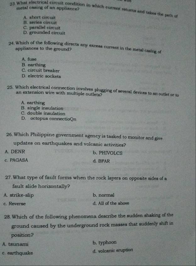 metal casing of an appliance?
23.What electrical circuit condition in which current returns and takes the peth
A. short circuit
B. series circuit
C. parallel circuit
D. grounded circuit
24. Which of the following directs any excess current in the metal casing of
appliances to the ground?
A. fuse
B. earthing
C. circuit breaker
D. electric sockets
25. Which electrical connection involves plugging of several devices to an outlet or to
an extension wire with multiple outlets?
A. earthing
B. single insulation
C. double insulation
D. octopus connectioQn
26. Which Philippine government agency is tasked to monitor and give
updates on earthquakes and volcanic activities?
A. DENR b. PHIVOLCS
c. PAGASA d. BFAR
27. What type of fault forms when the rock layers on opposite sides of a
fault slide horizontally?
A. strike-slip b. normal
c. Reverse d. All of the above
28. Which of the following phenomena describe the sudden shaking of the
ground caused by the underground rock masses that suddenly shift in
position?
A. tsunami b. typhoon
c. earthquake d. volcanic eruption