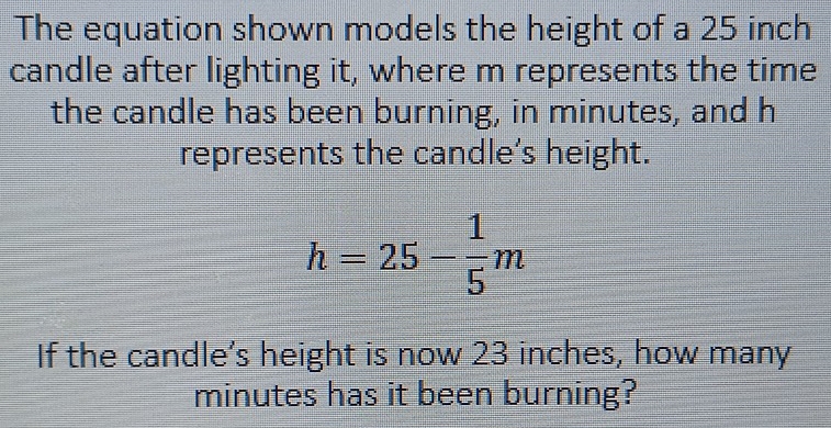 The equation shown models the height of a 25 inch
candle after lighting it, where m represents the time 
the candle has been burning, in minutes, and h
represents the candle’s height.
h=25- 1/5 m
If the candle’s height is now 23 inches, how many
minutes has it been burning?