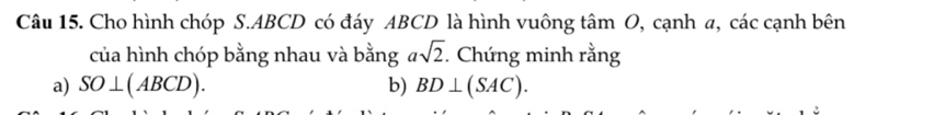 Cho hình chóp S. ABCD có đáy ABCD là hình vuông tâm O, cạnh a, các cạnh bên 
của hình chóp bằng nhau và bằng asqrt(2). . Chứng minh rằng 
a) SO⊥ (ABCD). b) BD⊥ (SAC).