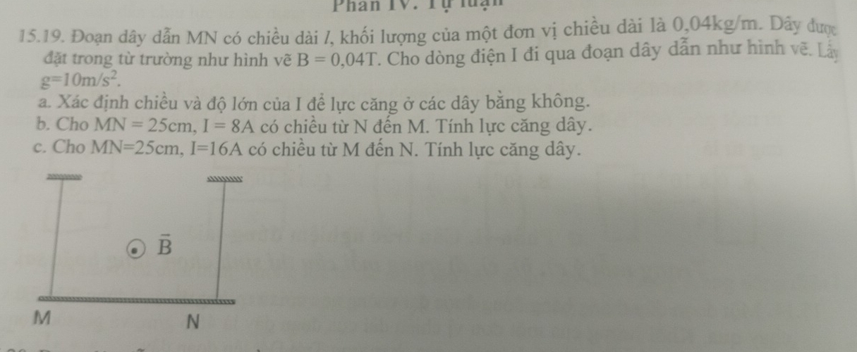 Phan TV. Tự luạn
15.19. Đoạn dây dẫn MN có chiều dài /, khối lượng của một đơn vị chiều dài là 0,04kg/m. Dây được
đặt trong từ trường như hình vẽ B=0,04T : Cho dòng điện I đi qua đoạn dây dẫn như hình về. Là
g=10m/s^2.
a. Xác định chiều và độ lớn của I để lực căng ở các dây bằng không.
b. Cho MN=25cm,I=8A có chiều từ N đến M. Tính lực căng dây.
c. Cho MN=25cm,I=16A có chiều từ M đến N. Tính lực căng dây.
