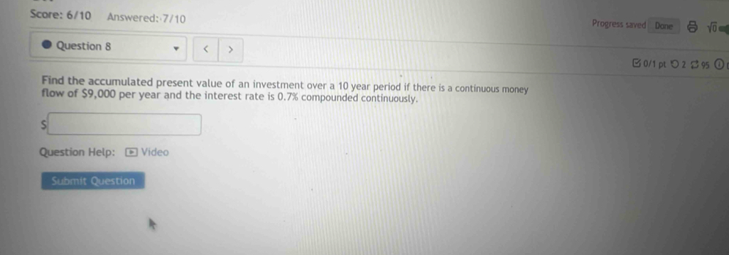 Score: 6/10 Answered:7/10 Progress saved Dane sqrt(0) 
Question 8 < > 
B 0/1 pt つ 2 2 95 
Find the accumulated present value of an investment over a 10 year period if there is a continuous money 
flow of $9,000 per year and the interest rate is 0.7% compounded continuously. 
S 
Question Help: Video 
Submit Question