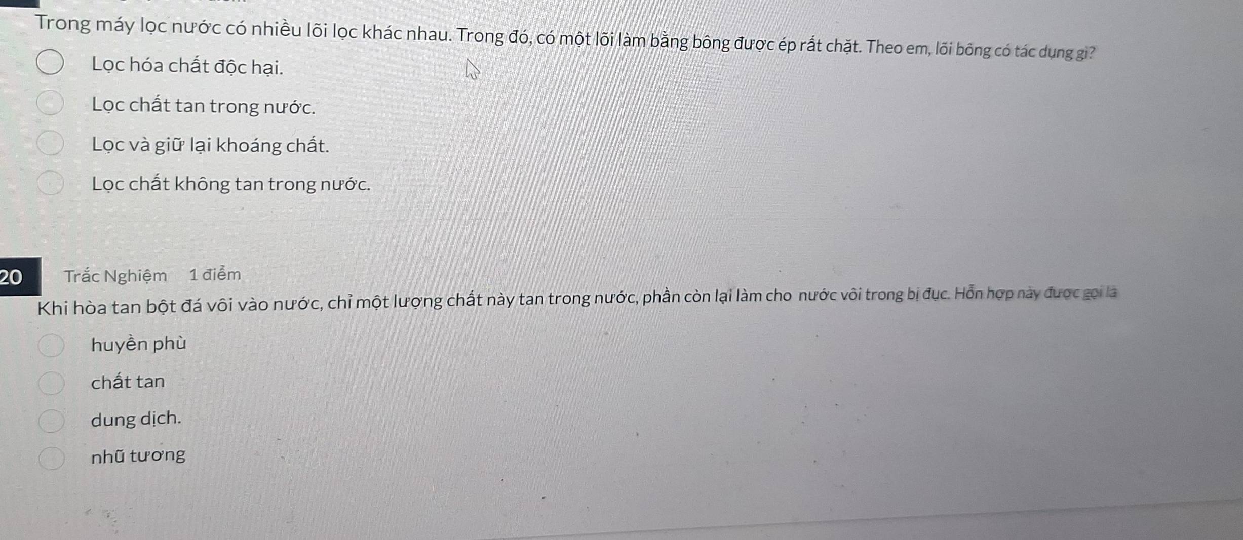 Trong máy lọc nước có nhiều lõi lọc khác nhau. Trong đó, có một lõi làm bằng bông được ép rất chặt. Theo em, lõi bông có tác dụng gi?
Lọc hóa chất độc hại.
Lọc chất tan trong nước.
Lọc và giữ lại khoáng chất.
Lọc chất không tan trong nước.
20 Trắc Nghiệm 1 điểm
Khi hòa tan bột đá vôi vào nước, chỉ một lượng chất này tan trong nước, phần còn lại làm cho nước vôi trong bị đục. Hỗn hợp này được gọi là
huyền phù
chất tan
dung dịch.
nhũ tương