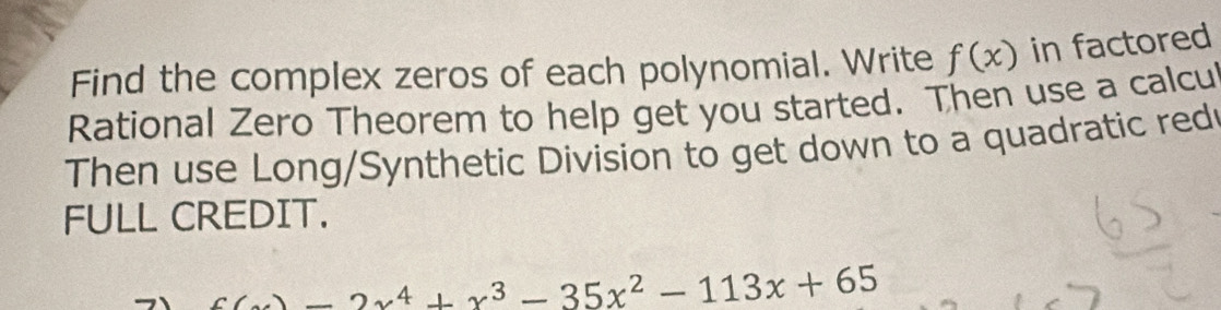 Find the complex zeros of each polynomial. Write f(x) in factored 
Rational Zero Theorem to help get you started. Then use a calcul 
Then use Long/Synthetic Division to get down to a quadratic red 
FULL CREDIT.
x(x)-2x^4+x^3-35x^2-113x+65