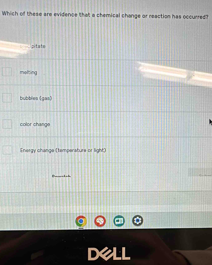 Which of these are evidence that a chemical change or reaction has occurred?
precipitate
melting
bubbles (gas)
color change
Energy change (temperature or light)
Dawntah