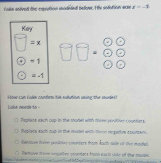 Lake solved the equation modeled below. His solution was z=-3. 
Key
wedge =x
=
+) ^circ  =1
=-1
How can Luke confrm his sollution using the model?
Lake needs to -
Replace each cup in the modell with three positive counters.
Repilace each cup in the modell with three negative counters.
Remove three positive counters from each side of the modell.
Remove three negative counters from each side of the model.
hglo://dbaden0nadenycomnentcom//r=F3x52cxSUnd8PHm0mpx8dpk=332FN/m8