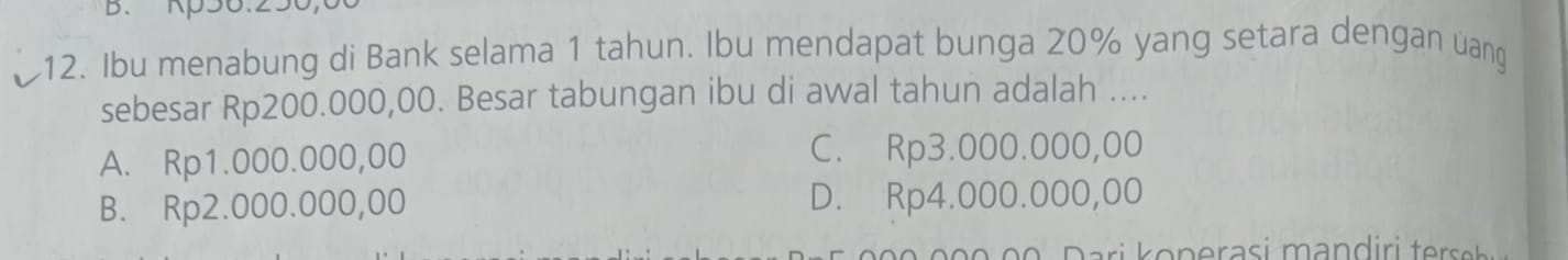 B、 Kp56.250,
12. Ibu menabung di Bank selama 1 tahun. Ibu mendapat bunga 20% yang setara dengan uang
sebesar Rp200.000,00. Besar tabungan ibu di awal tahun adalah ....
A. Rp1.000.000,00 C. Rp3.000.000,00
B. Rp2.000.000,00 D. Rp4.000.000,00