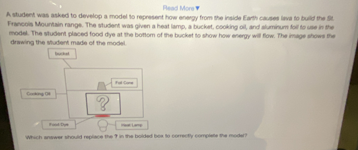 Read More 
A student was asked to develop a model to represent how energy from the inside Earth causes lava to build the St. 
Francois Mountain range. The student was given a heat lamp, a bucket, cooking oil, and aluminum foil to use in the 
model. The student placed food dye at the bottom of the bucket to show how energy will flow. The image shows the 
drawing the student made of the model. 
Food Dye Heat Lamp 
Which answer should replace the ? in the bolded box to correctly complete the model?