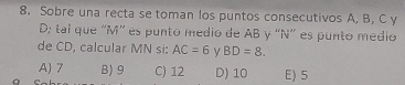 Sobre una recta se toman los puntos consecutivos A, B, C y
D; tal que “ M ” es punto medio de AB y “ N ” es punto medio
de CD, calcular MN si: AC=6 BD=8.
A) 7 B) 9 C) 12 D) 10 E) 5