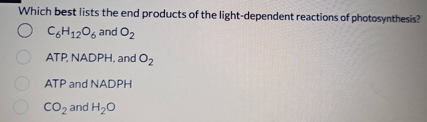 Which best lists the end products of the light-dependent reactions of photosynthesis?
C_6H_12O_6 and O_2
ATP, NADPH, and O_2
ATP and NADPH
CO_2 and H_2O