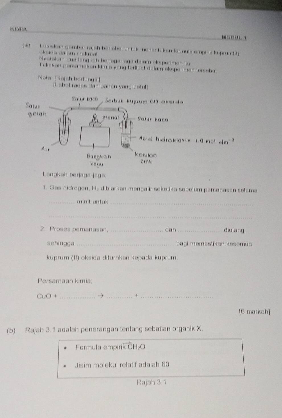 KIMIA
MODUL 1
(iii)    Lukiskan gambar rajah berlabel untuk menentukan formula empirk kuprum(11)
oksida dalam makma 
Nyatakan đua lanɡkah berjaga-jaga dalam eksperimen Ilu
Tuliskan persamakan kimia yang terlibat dalam eksperimen tersebut
Nota: [Rajah berfungsi]
[Label radas dan bahan yang betul]
Langkah berjaga-jaga.
1. Gas hidrogen, Hs dibiarkan mengalir seketika sebelum pemanasan selama
_minit untuk_
_
2. Proses pemanasan, _dan _diulang
sehingga _bagi memastikan kesemua
kuprum (II) oksida diturnkan kepada kuprum.
Persamaan kimia;
CuO+ _
_+_
[6 markah]
(b) Rajah 3.1 adalah penerangan tentang sebatian organik X.
Formula empiril KCH_2O
Jisim molekul relatif adalah 60
Rajah 3.1