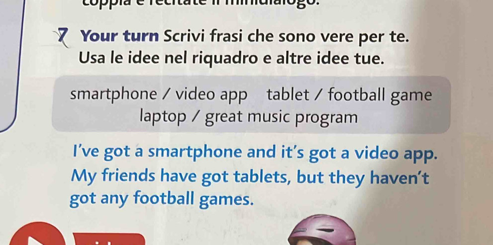 copp malarogo. 
Your turn Scrivi frasi che sono vere per te. 
Usa le idee nel riquadro e altre idee tue. 
smartphone / video app tablet / football game 
laptop / great music program 
I’ve got a smartphone and it’s got a video app. 
My friends have got tablets, but they haven’t 
got any football games.