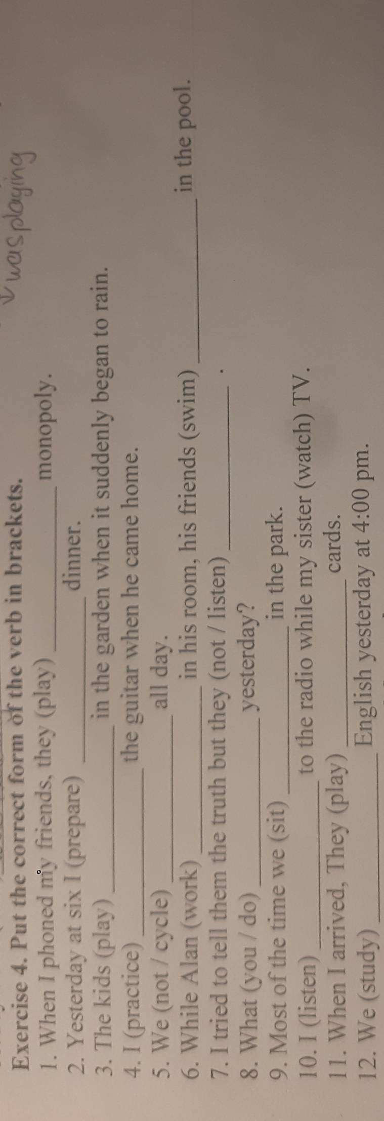 Put the correct form of the verb in brackets. 
1. When I phoned my friends, they (play) _monopoly. 
2. Yesterday at six I (prepare) _dinner. 
3. The kids (play)_ in the garden when it suddenly began to rain. 
4. I (practice) _the guitar when he came home. 
5. We (not / cycle) _all day. 
6. While Alan (work) _in his room, his friends (swim) _in the pool. 
7. I tried to tell them the truth but they (not / listen)_ 
. 
8. What (you / do) _yesterday? 
9. Most of the time we (sit) _in the park. 
10. I (listen)_ to the radio while my sister (watch) TV. 
11. When I arrived, They (play) _cards. 
12. We (study) _English yesterday at 4:00 pm.