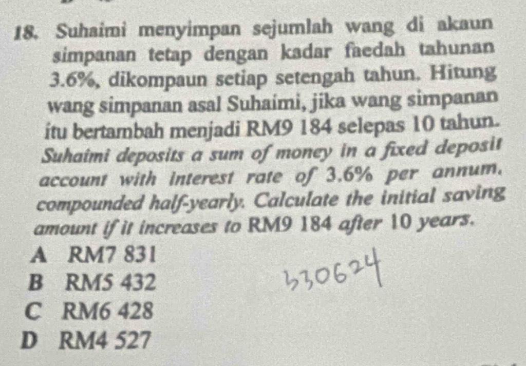 Suhaimi menyimpan sejumlah wang di akaun
simpanan tetap dengan kadar faedah tahunan
3.6%, dikompaun setiap setengah tahun. Hitung
wang simpanan asal Suhaimi, jika wang simpanan
itu bertambah menjadi RM9 184 selepas 10 tahun.
Suhaîmi deposits a sum of money in a fixed deposit
account with interest rate of 3.6% per annum.
compounded half-yearly. Calculate the initial saving
amount if it increases to RM9 184 after 10 years.
A RM7 831
B RM5 432
C RM6 428
D RM4 527